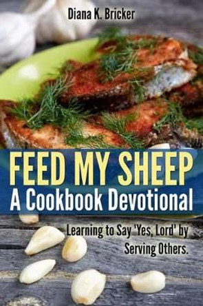 Feed My Sheep: A Cookbook Devotional: Learning to Say &quot;Yes, Lord&quot; by Serving Others by Diana K Bricker 9781492176695
