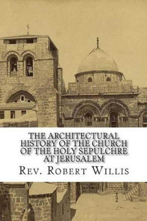 The Architectural History of the Church of the Holy Sepulchre at Jerusalem by Robert Willis M a 9781481087988