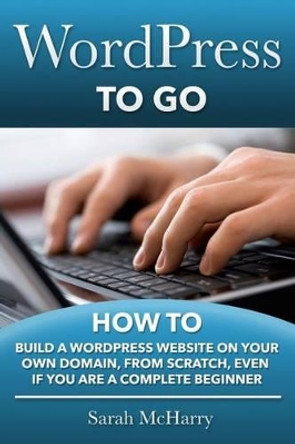 WordPress To Go: How To Build A WordPress Website On Your Own Domain, From Scratch, Even If You Are A Complete Beginner by Sarah McHarry 9781481130509