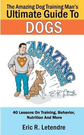 The Amazing Dog Training Man's Ultimate Guide To Dogs: 40 Lessons On Training, Behavior, Nutrition And More by Eric R Letendre 9781481159524
