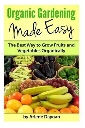 Organic Gardening Made Easy: The Best Way to Grow Fruits and Vegetables Organically by Arlene Dayoan 9781482009439