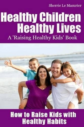 Healthy Children Healthy Lives: How to Raise Kids with Healthy Habits: Healthy Living Tips for Kids (and Parents) by Sherrie Le Masurier 9781482345667