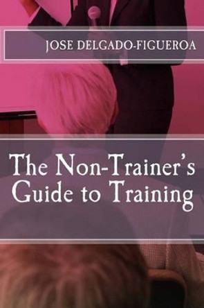 The Non-Trainer's Guide to Training by Jose Delgado-Figueroa Ph D 9781482707373