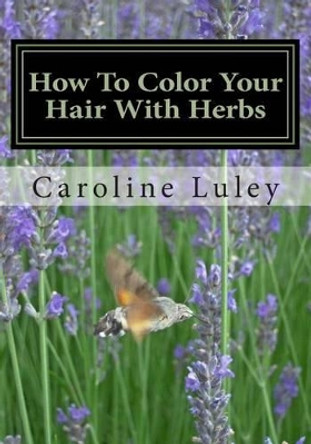 How To Color Your Hair With Herbs: The Ultimate Resource Guide by Caroline J Luley 9781484059708