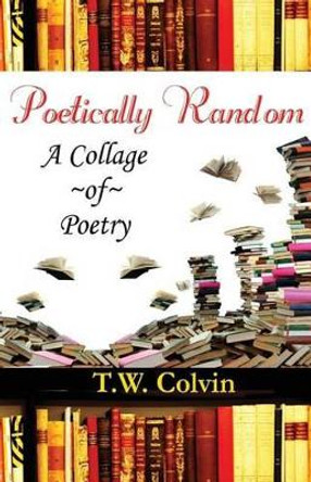 Poetically Random: A Collage of Poetry by T W Colvin 9781484096109