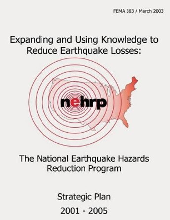 Expanding and Using Knowledge to Reduce Earthquake Losses: The National Earthquake Hazards Reduction Program Strategic Plan 2001- 2005 (FEMA 383) by Federal Emergency Management Agency 9781484111413