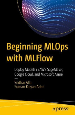 Beginning MLOps with MLFlow: Deploy Models in AWS SageMaker, Google Cloud, and Microsoft Azure by Sridhar Alla 9781484265482