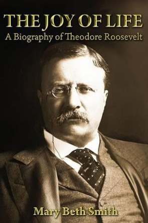 The Joy of Life: A Biography of Theodore Roosevelt by Mary Beth Smith 9781484949665