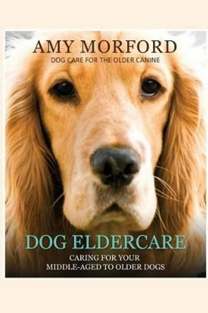 Dog Eldercare: Caring for Your Middle-Aged to Older Dog: Dog Care for the Older Canine by Miss Amy Morford 9781491007242