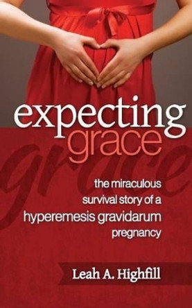 Expecting Grace: The Miraculous Survival Story of a Hyperemesis Gravidarum Pregnancy by Leah a Highfill 9781491085028