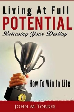 Living At Full Potential: Unleashing Your Destiny by John M Torres 9781491099131