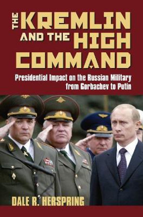 The Kremlin and the High Command: Presidential Impact on the Russian Military from Gorbachev to Putin by Dale R. Herspring