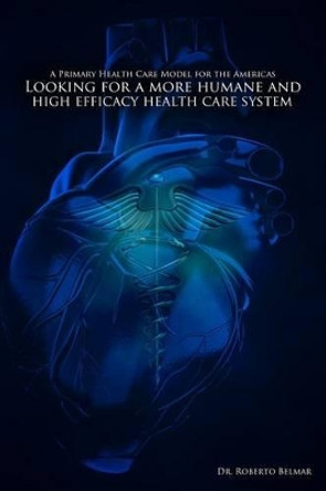 A Primary Health Care Model for the Americas: Looking for a more humane and high efficacy health care system by Roberto Belmar 9781491229033