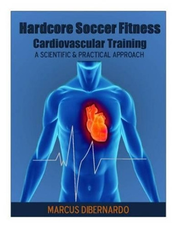 Hardcore Soccer Fitness: Cardiovascular Training: A Scientific & Practical Approach by Marcus a Dibernardo 9781497549180