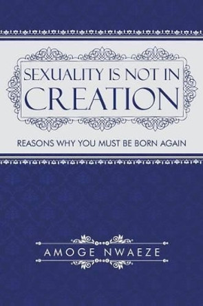 Sexuality Is Not in Creation: Reasons Why You Must Be Born Again by Amoge Nwaeze 9781491743119