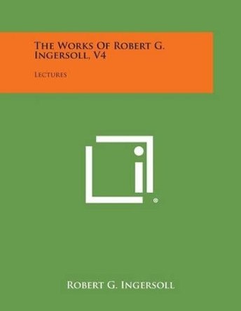 The Works of Robert G. Ingersoll, V4: Lectures by Robert G Ingersoll 9781494116248