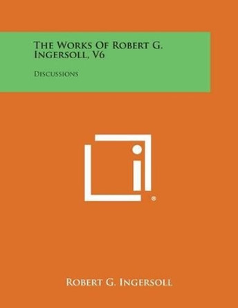 The Works of Robert G. Ingersoll, V6: Discussions by Robert G Ingersoll 9781494117238