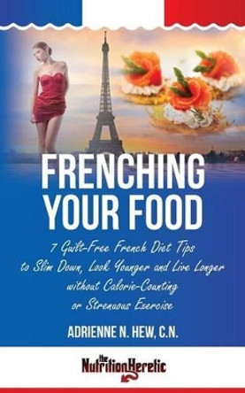 Frenching Your Food: 7 Guilt-Free French Diet Tips to Slim Down, Look Younger and Live Longer without Calorie-Counting or Strenuous Exercise by Adrienne N Hew Cn 9781495939020