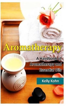 Aromatherapy: A Handbook of Aromatherapy and Essential Oils by Kelly Kohn 9781494799106