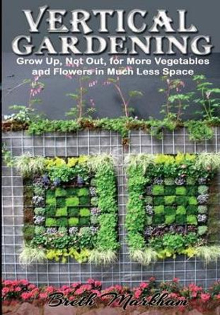 Vertical Gardening: Grow Up, Not Out, for More Vegetables and Flowers in Much Less Space by Breth Markham 9781494844134