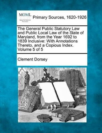 The General Public Statutory Law and Public Local Law of the State of Maryland, from the Year 1692 to 1839 Inclusive: With Annotations Thereto, and a Copious Index. Volume 5 of 5 by Clement Dorsey 9781277106831