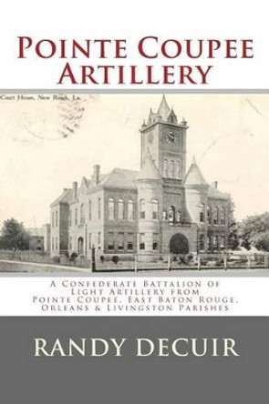 Pointe Coupee Artillery: A Confederate Battalion of Light Artillery from Pointe Coupee, East Baton Rouge, Orleans & Livingston Parishes by Randy Decuir 9781495382147