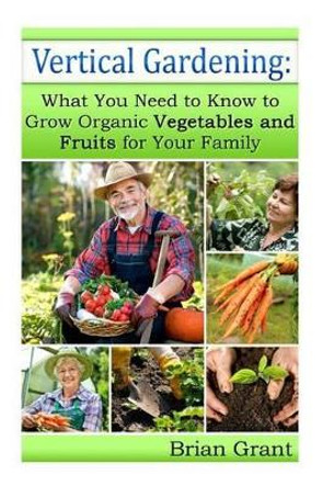 Vertical Gardening: What You Need to Know to Grow Organic Vegetables and Fruits For Your Family by Brian Grant 9781495996573