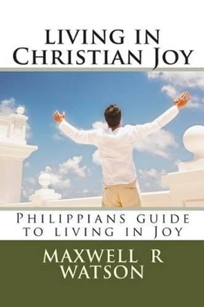 living in Christian Joy: Philippians guide to living in Joy by Maxwell R Watson 9781496026521