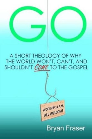 Go: A Short Theology of Why the World Won't, Can't, and Shouldn't Come to the Gospel by Bryan Fraser 9781496149220