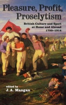 Pleasure, Profit, Proselytism: British Culture and Sport at Home and Abroad 1700-1914 by J. A. Mangan