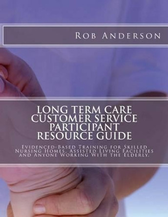 Long Term Care Customer Service Participant Resource Guide: Evidenced-Based Training for Skilled Nursing Homes, Assisted Living Facilities and Anyone Working With the Elderly. by Professor Rob Anderson 9781497358300