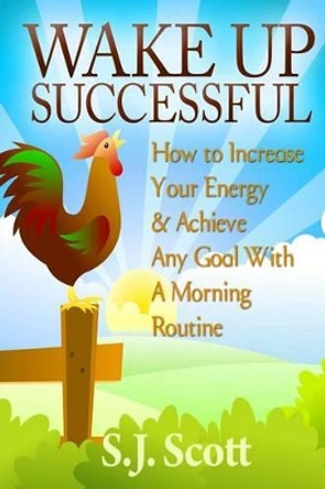 Wake Up Successful: How to Increase Your Energy and Achieve Any Goal with a Morning Routine by S J Scott 9781497415140