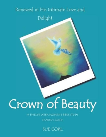 Crown of Beauty: A Twelve Week Women's Bible Study, Leader's Guide: Renewed in His Intimate Love and Delight by Sue Corl 9781484120538