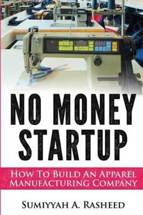 No Money Startup: How To Build An Apparel Manufacturing Company by Sumiyyah Rasheed 9781497584327