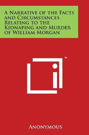 A Narrative Of The Facts And Circumstances Relating To The Kidnaping And Murder Of William Morgan by Anonymous 9781497947603