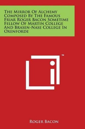 The Mirror Of Alchemy Composed By The Famous Friar Roger Bacon Sometime Fellow Of Martin College And Brasen-Nase College In Oxenforde by Roger Bacon 9781497930568