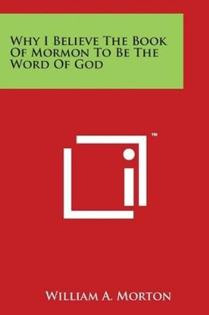 Why I Believe The Book Of Mormon To Be The Word Of God by William A Morton 9781497931473