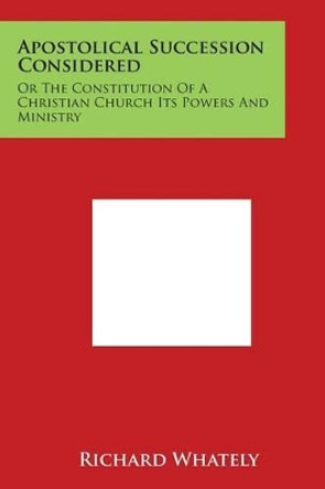 Apostolical Succession Considered: Or The Constitution Of A Christian Church Its Powers And Ministry by Richard Whately 9781497966536