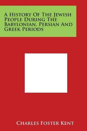 A History Of The Jewish People During The Babylonian, Persian And Greek Periods by Charles Foster Kent 9781498068512