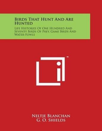 Birds That Hunt And Are Hunted: Life Histories Of One Hundred And Seventy Birds Of Prey, Game Birds And Water-Fowls by Neltje Blanchan 9781498077484