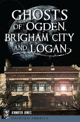 Ghosts of Ogden, Brigham City and Logan by Jennifer Jones 9781467137850