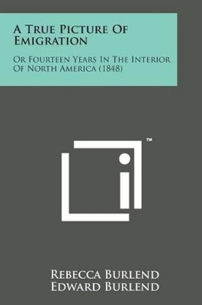 A True Picture of Emigration: Or Fourteen Years in the Interior of North America (1848) by Rebecca Burlend 9781498176927