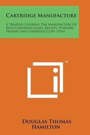 Cartridge Manufacture: A Treatise Covering the Manufacture of Rifle Cartridge Cases, Bullets, Powders, Primers and Cartridge Clips (1916) by Douglas Thomas Hamilton 9781498186667