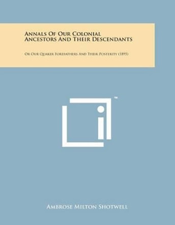 Annals of Our Colonial Ancestors and Their Descendants: Or Our Quaker Forefathers and Their Posterity (1895) by Ambrose Milton Shotwell 9781498199391