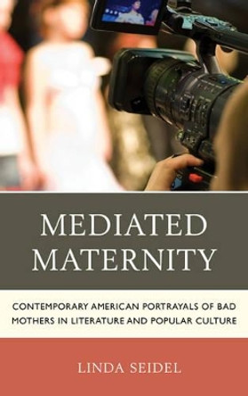 Mediated Maternity: Contemporary American Portrayals of Bad Mothers in Literature and Popular Culture by Linda Seidel 9781498516471