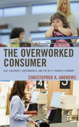 The Overworked Consumer: Self-Checkouts, Supermarkets, and the Do-It-Yourself Economy by Christopher K Andrews 9781498543804