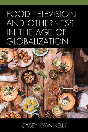 Food Television and Otherness in the Age of Globalization by Casey Ryan Kelly 9781498544467