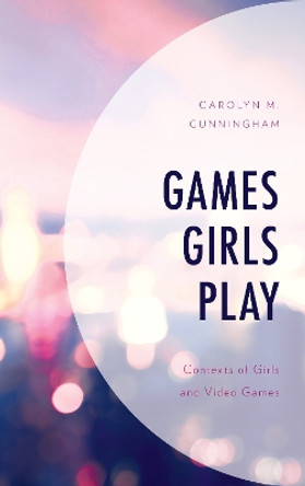 Games Girls Play: Contexts of Girls and Video Games by Carolyn M. Cunningham 9781498554565