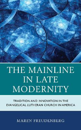 The Mainline in Late Modernity: Tradition and Innovation in the Evangelical Lutheran Church in America by Maren Freudenberg 9781498555845