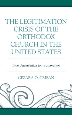The Legitimation Crisis of the Orthodox Church in the United States: From Assimilation to Incorporation by Cezara O. Crisan 9781498562935